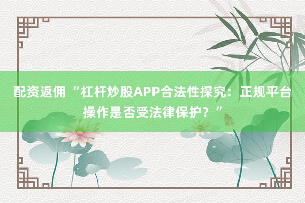 配资返佣 “杠杆炒股APP合法性探究：正规平台操作是否受法律保护？”