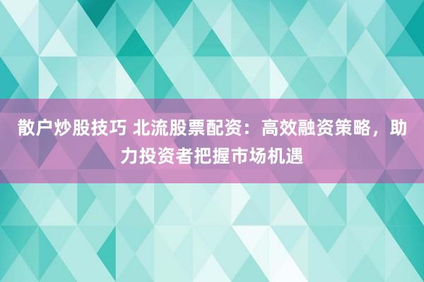 散户炒股技巧 北流股票配资：高效融资策略，助力投资者把握市场机遇