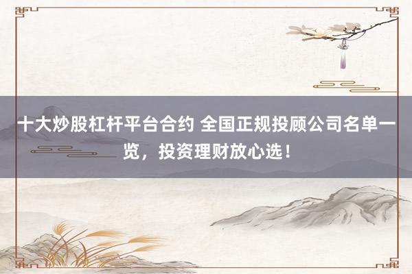 十大炒股杠杆平台合约 全国正规投顾公司名单一览，投资理财放心选！