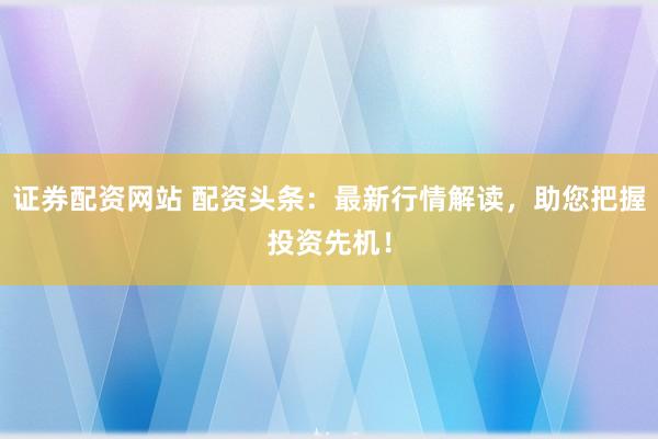 证券配资网站 配资头条：最新行情解读，助您把握投资先机！