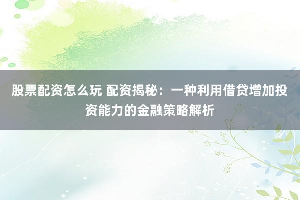 股票配资怎么玩 配资揭秘：一种利用借贷增加投资能力的金融策略解析