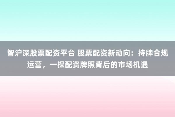 智沪深股票配资平台 股票配资新动向：持牌合规运营，一探配资牌照背后的市场机遇