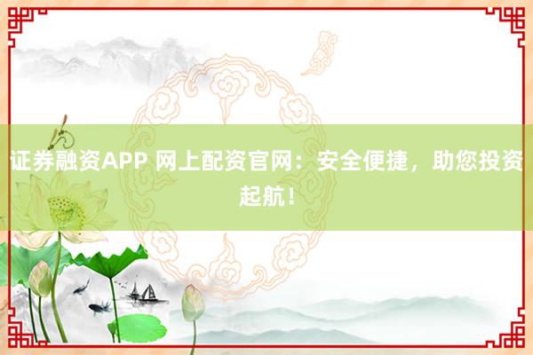 证券融资APP 网上配资官网：安全便捷，助您投资起航！