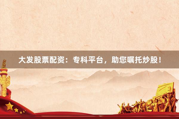 大发股票配资：专科平台，助您嘱托炒股！