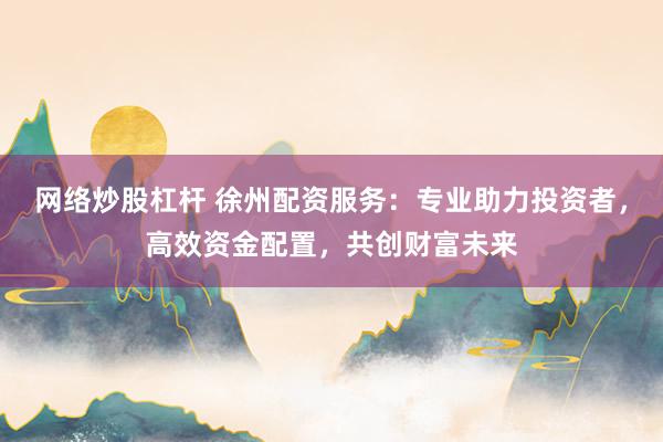 网络炒股杠杆 徐州配资服务：专业助力投资者，高效资金配置，共创财富未来