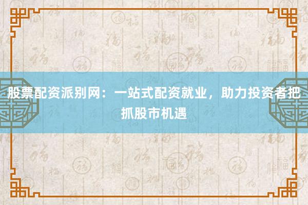 股票配资派别网：一站式配资就业，助力投资者把抓股市机遇