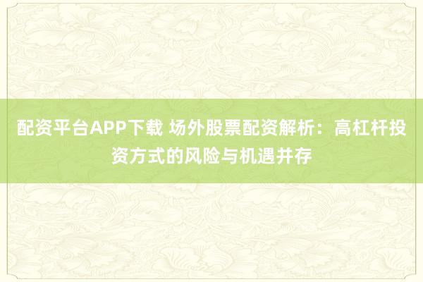 配资平台APP下载 场外股票配资解析：高杠杆投资方式的风险与机遇并存