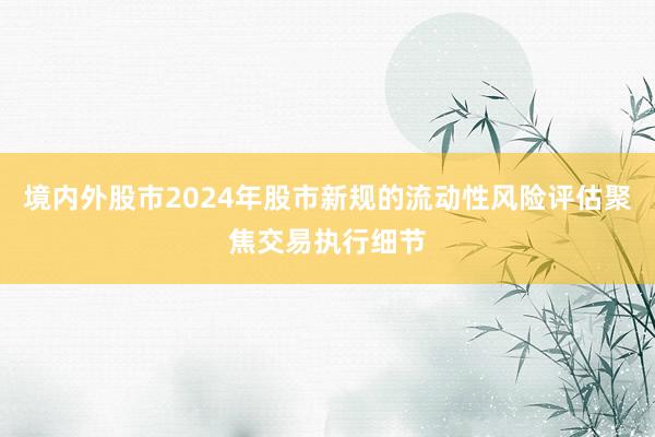 境内外股市2024年股市新规的流动性风险评估聚焦交易执行细节
