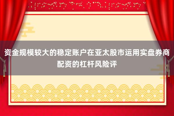 资金规模较大的稳定账户在亚太股市运用实盘券商配资的杠杆风险评
