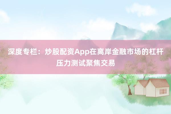 深度专栏：炒股配资App在离岸金融市场的杠杆压力测试聚焦交易