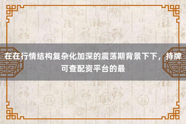 在在行情结构复杂化加深的震荡期背景下下，持牌可查配资平台的最