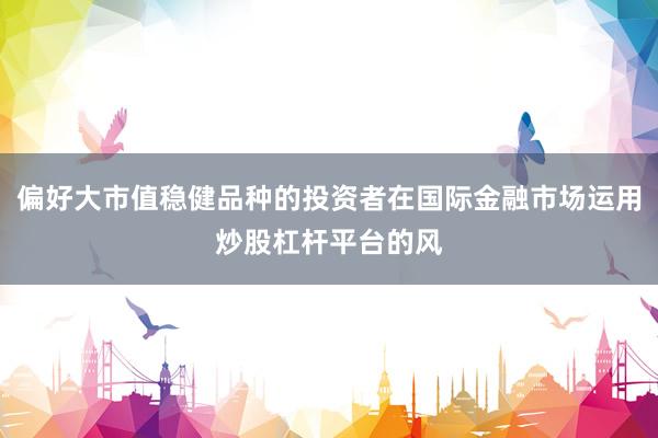 偏好大市值稳健品种的投资者在国际金融市场运用炒股杠杆平台的风