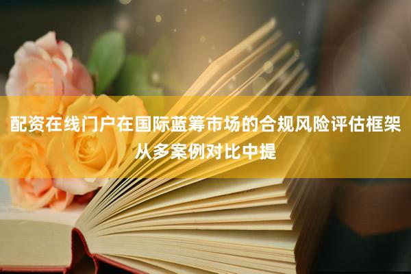 配资在线门户在国际蓝筹市场的合规风险评估框架从多案例对比中提