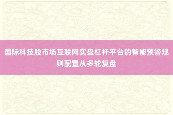 国际科技股市场互联网实盘杠杆平台的智能预警规则配置从多轮复盘