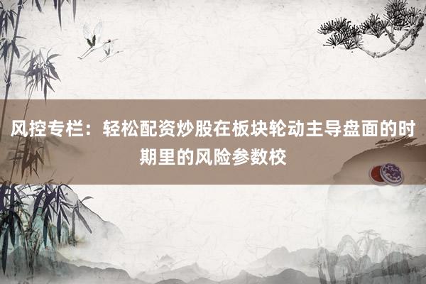风控专栏：轻松配资炒股在板块轮动主导盘面的时期里的风险参数校