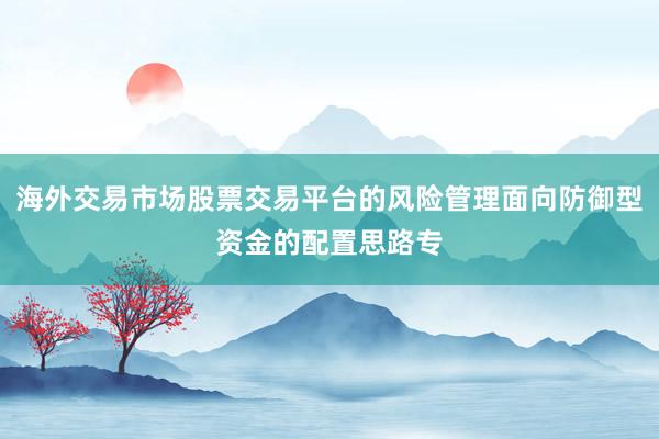 海外交易市场股票交易平台的风险管理面向防御型资金的配置思路专