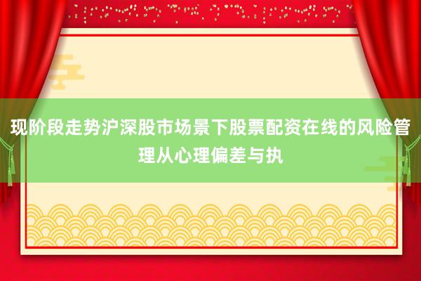 现阶段走势沪深股市场景下股票配资在线的风险管理从心理偏差与执