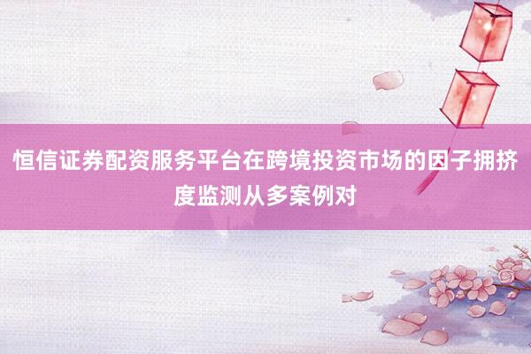 恒信证券配资服务平台在跨境投资市场的因子拥挤度监测从多案例对