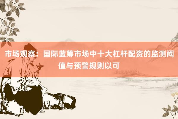 市场观察：国际蓝筹市场中十大杠杆配资的监测阈值与预警规则以可