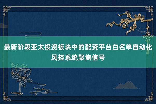 最新阶段亚太投资板块中的配资平台白名单自动化风控系统聚焦信号