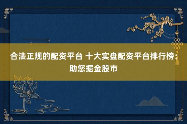 合法正规的配资平台 十大实盘配资平台排行榜：助您掘金股市