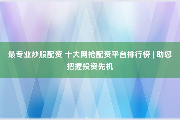 最专业炒股配资 十大网抢配资平台排行榜 | 助您把握投资先机