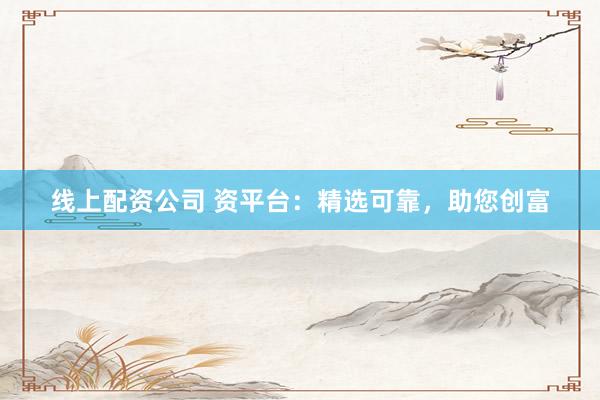 线上配资公司 资平台：精选可靠，助您创富