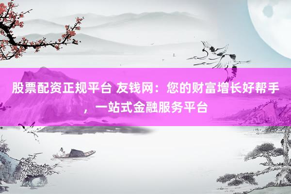 股票配资正规平台 友钱网：您的财富增长好帮手，一站式金融服务平台