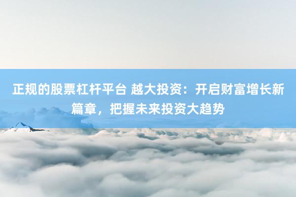 正规的股票杠杆平台 越大投资：开启财富增长新篇章，把握未来投资大趋势