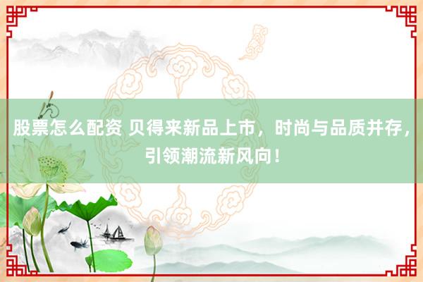 股票怎么配资 贝得来新品上市，时尚与品质并存，引领潮流新风向！