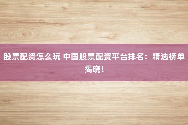 股票配资怎么玩 中国股票配资平台排名：精选榜单揭晓！