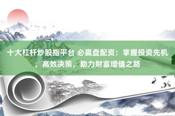 十大杠杆炒股指平台 必赢盘配资：掌握投资先机，高效决策，助力财富增值之路
