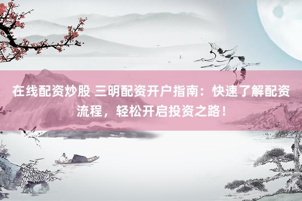 在线配资炒股 三明配资开户指南：快速了解配资流程，轻松开启投资之路！