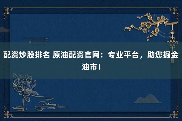 配资炒股排名 原油配资官网：专业平台，助您掘金油市！