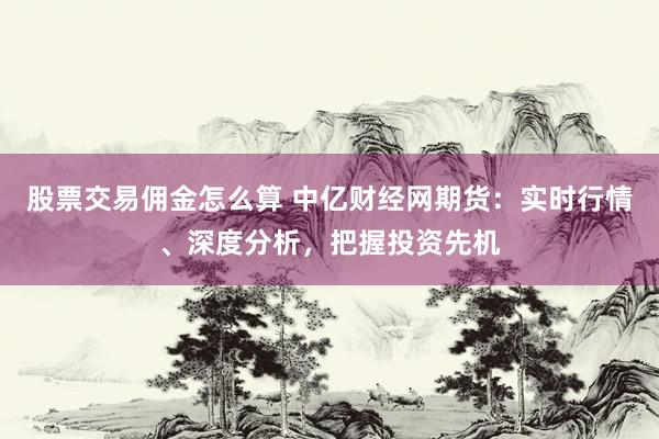 股票交易佣金怎么算 中亿财经网期货：实时行情、深度分析，把握投资先机