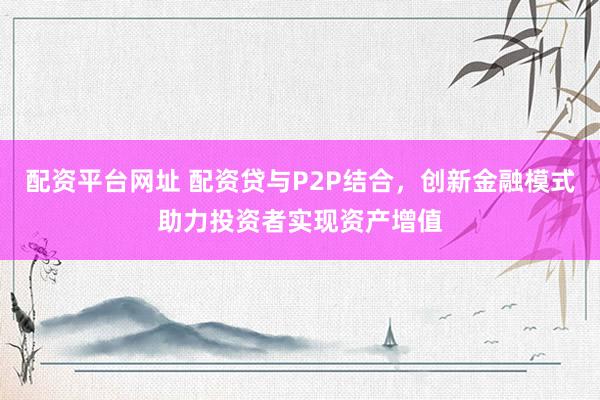 配资平台网址 配资贷与P2P结合，创新金融模式助力投资者实现资产增值