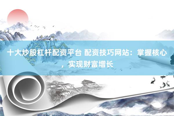 十大炒股杠杆配资平台 配资技巧网站：掌握核心，实现财富增长