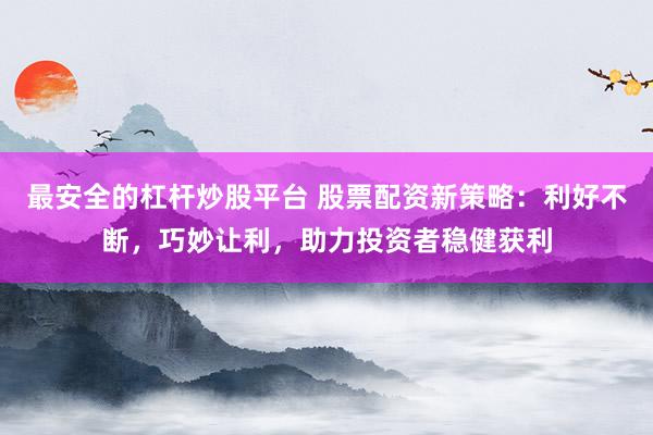 最安全的杠杆炒股平台 股票配资新策略：利好不断，巧妙让利，助力投资者稳健获利