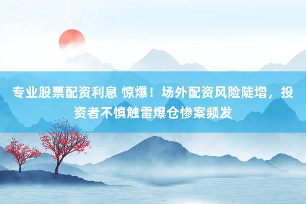 专业股票配资利息 惊爆！场外配资风险陡增，投资者不慎触雷爆仓惨案频发