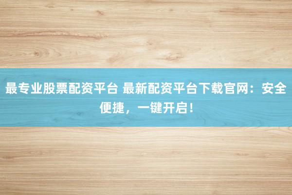 最专业股票配资平台 最新配资平台下载官网：安全便捷，一键开启！
