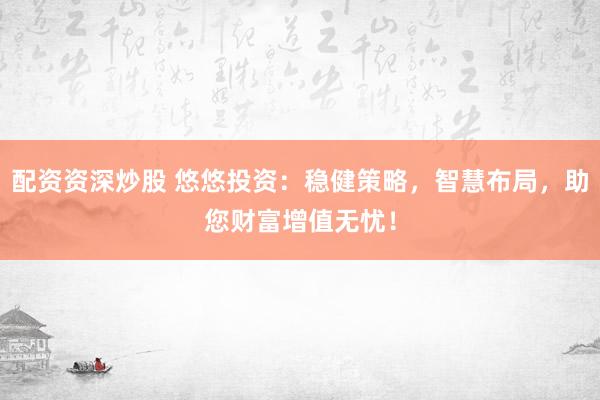 配资资深炒股 悠悠投资：稳健策略，智慧布局，助您财富增值无忧！