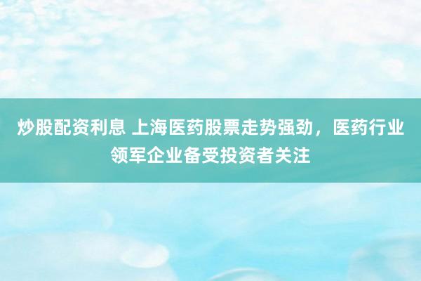 炒股配资利息 上海医药股票走势强劲，医药行业领军企业备受投资者关注