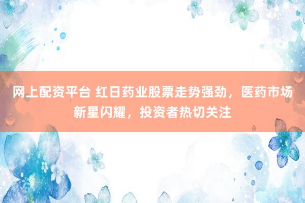 网上配资平台 红日药业股票走势强劲，医药市场新星闪耀，投资者热切关注