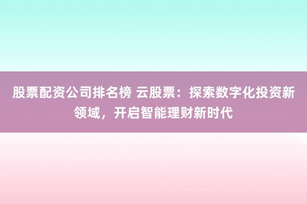 股票配资公司排名榜 云股票：探索数字化投资新领域，开启智能理财新时代