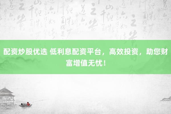 配资炒股优选 低利息配资平台，高效投资，助您财富增值无忧！