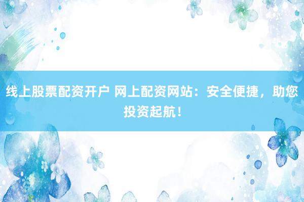 线上股票配资开户 网上配资网站：安全便捷，助您投资起航！