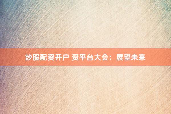 炒股配资开户 资平台大会：展望未来