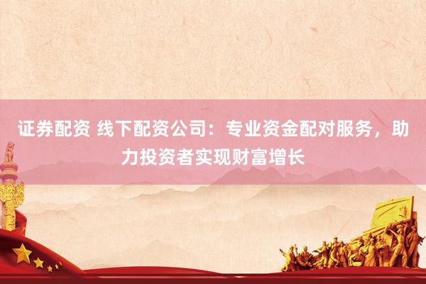 证券配资 线下配资公司：专业资金配对服务，助力投资者实现财富增长