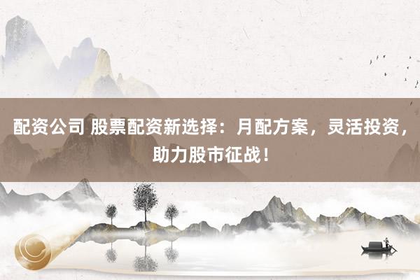 配资公司 股票配资新选择：月配方案，灵活投资，助力股市征战！