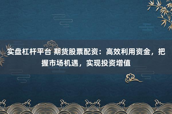 实盘杠杆平台 期货股票配资：高效利用资金，把握市场机遇，实现投资增值